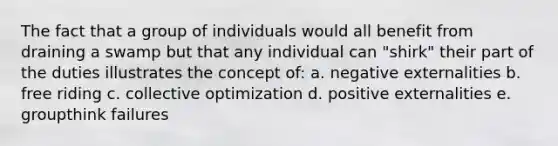 The fact that a group of individuals would all benefit from draining a swamp but that any individual can "shirk" their part of the duties illustrates the concept of: a. negative externalities b. free riding c. collective optimization d. positive externalities e. groupthink failures