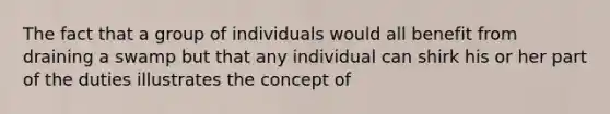 The fact that a group of individuals would all benefit from draining a swamp but that any individual can shirk his or her part of the duties illustrates the concept of