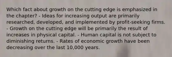 Which fact about growth on the cutting edge is emphasized in the chapter? - Ideas for increasing output are primarily researched, developed, and implemented by profit-seeking firms. - Growth on the cutting edge will be primarily the result of increases in physical capital. - Human capital is not subject to diminishing returns. - Rates of economic growth have been decreasing over the last 10,000 years.