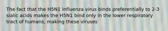 The fact that the H5N1 influenza virus binds preferentially to 2-3 sialic acids makes the H5N1 bind only in the lower respiratory tract of humans, making these viruses