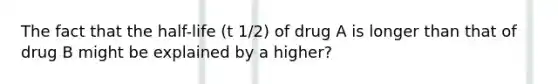 The fact that the half-life (t 1/2) of drug A is longer than that of drug B might be explained by a higher?