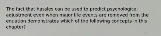 The fact that hassles can be used to predict psychological adjustment even when major life events are removed from the equation demonstrates which of the following concepts in this chapter?