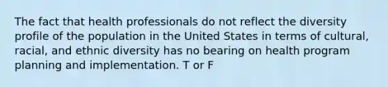 The fact that health professionals do not reflect the diversity profile of the population in the United States in terms of cultural, racial, and ethnic diversity has no bearing on health program planning and implementation. T or F