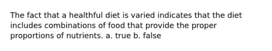 The fact that a healthful diet is varied indicates that the diet includes combinations of food that provide the proper proportions of nutrients. a. true b. false