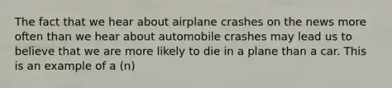 The fact that we hear about airplane crashes on the news more often than we hear about automobile crashes may lead us to believe that we are more likely to die in a plane than a car. This is an example of a (n)