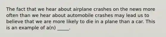 The fact that we hear about airplane crashes on the news more often than we hear about automobile crashes may lead us to believe that we are more likely to die in a plane than a car. This is an example of a(n) _____.