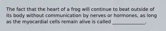 The fact that the heart of a frog will continue to beat outside of its body without communication by nerves or hormones, as long as the myocardial cells remain alive is called ______________.