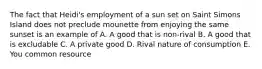 The fact that Heidi's employment of a sun set on Saint Simons Island does not preclude mounette from enjoying the same sunset is an example of A. A good that is non-rival B. A good that is excludable C. A private good D. Rival nature of consumption E. You common resource