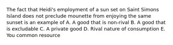 The fact that Heidi's employment of a sun set on Saint Simons Island does not preclude mounette from enjoying the same sunset is an example of A. A good that is non-rival B. A good that is excludable C. A private good D. Rival nature of consumption E. You common resource