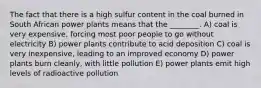 The fact that there is a high sulfur content in the coal burned in South African power plants means that the ________. A) coal is very expensive, forcing most poor people to go without electricity B) power plants contribute to acid deposition C) coal is very inexpensive, leading to an improved economy D) power plants burn cleanly, with little pollution E) power plants emit high levels of radioactive pollution