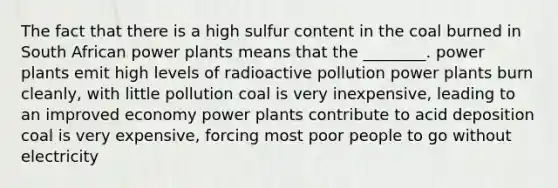 The fact that there is a high sulfur content in the coal burned in South African power plants means that the ________. power plants emit high levels of radioactive pollution power plants burn cleanly, with little pollution coal is very inexpensive, leading to an improved economy power plants contribute to acid deposition coal is very expensive, forcing most poor people to go without electricity