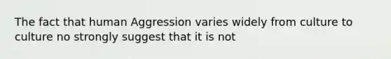 The fact that human Aggression varies widely from culture to culture no strongly suggest that it is not