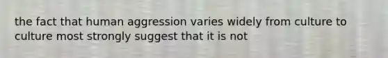 the fact that human aggression varies widely from culture to culture most strongly suggest that it is not