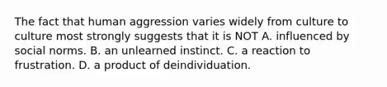 The fact that human aggression varies widely from culture to culture most strongly suggests that it is NOT A. influenced by social norms. B. an unlearned instinct. C. a reaction to frustration. D. a product of deindividuation.