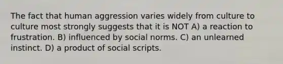 The fact that human aggression varies widely from culture to culture most strongly suggests that it is NOT A) a reaction to frustration. B) influenced by social norms. C) an unlearned instinct. D) a product of social scripts.