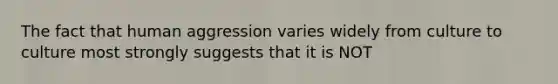 The fact that human aggression varies widely from culture to culture most strongly suggests that it is NOT