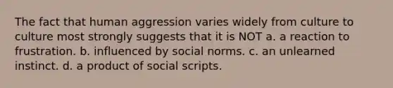 The fact that human aggression varies widely from culture to culture most strongly suggests that it is NOT a. a reaction to frustration. b. influenced by social norms. c. an unlearned instinct. d. a product of social scripts.