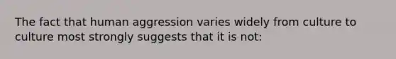 The fact that human aggression varies widely from culture to culture most strongly suggests that it is not: