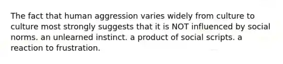 The fact that human aggression varies widely from culture to culture most strongly suggests that it is NOT influenced by social norms. an unlearned instinct. a product of social scripts. a reaction to frustration.