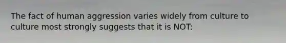 The fact of human aggression varies widely from culture to culture most strongly suggests that it is NOT: