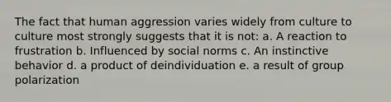 The fact that human aggression varies widely from culture to culture most strongly suggests that it is not: a. A reaction to frustration b. Influenced by social norms c. An instinctive behavior d. a product of deindividuation e. a result of group polarization