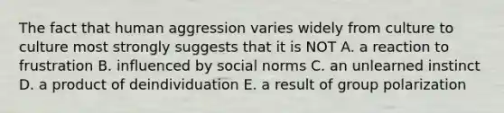 The fact that human aggression varies widely from culture to culture most strongly suggests that it is NOT A. a reaction to frustration B. influenced by social norms C. an unlearned instinct D. a product of deindividuation E. a result of group polarization