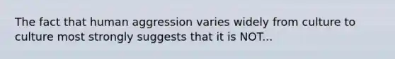 The fact that human aggression varies widely from culture to culture most strongly suggests that it is NOT...