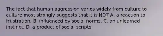 The fact that human aggression varies widely from culture to culture most strongly suggests that it is NOT A. a reaction to frustration. B. influenced by social norms. C. an unlearned instinct. D. a product of social scripts.