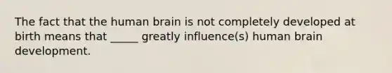 The fact that the human brain is not completely developed at birth means that _____ greatly influence(s) human brain development.