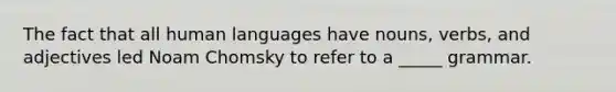 The fact that all human languages have nouns, verbs, and adjectives led Noam Chomsky to refer to a _____ grammar.