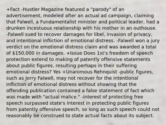 +Fact -Hustler Magazine featured a "parody" of an advertisement, modeled after an actual ad campaign, claiming that Falwell, a Fundamentalist minister and political leader, had a drunken incestuous relationship with his mother in an outhouse. -Falwell sued to recover damages for libel, invasion of privacy, and intentional infliction of emotional distress. -Falwell won a jury verdict on the emotional distress claim and was awarded a total of 150,000 in damages. +Issue Does 1st's freedom of speech protection extend to making of patently offensive statements about public figures, resulting perhaps in their suffering emotional distress? Yes +Unanimous Rehnquist -public figures, such as Jerry Falwell, may not recover for the intentional infliction of emotional distress without showing that the offending publication contained a false statement of fact which was made with "actual malice." -interest of protecting free speech surpassed state's interest in protecting public figures from patently offensive speech, so long as such speech could not reasonably be construed to state actual facts about its subject.