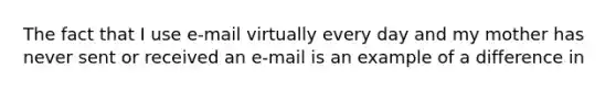 The fact that I use e-mail virtually every day and my mother has never sent or received an e-mail is an example of a difference in