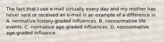 The fact that I use e-mail virtually every day and my mother has never sent or received an e-mail is an example of a difference in A. normative history-graded influences. B. nonnormative life events. C. normative age-graded influences. D. nonnormative age-graded influence