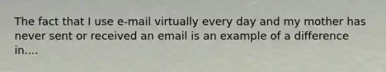 The fact that I use e-mail virtually every day and my mother has never sent or received an email is an example of a difference in....