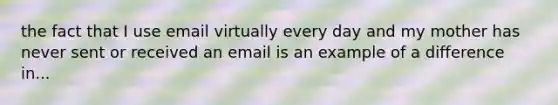 the fact that I use email virtually every day and my mother has never sent or received an email is an example of a difference in...