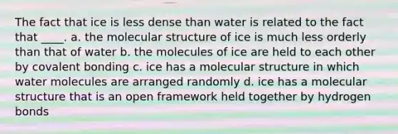 The fact that ice is less dense than water is related to the fact that ____. a. the molecular structure of ice is much less orderly than that of water b. the molecules of ice are held to each other by covalent bonding c. ice has a molecular structure in which water molecules are arranged randomly d. ice has a molecular structure that is an open framework held together by hydrogen bonds