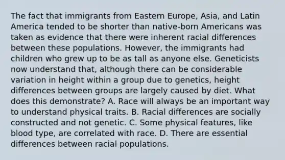 The fact that immigrants from Eastern Europe, Asia, and Latin America tended to be shorter than native-born Americans was taken as evidence that there were inherent racial differences between these populations. However, the immigrants had children who grew up to be as tall as anyone else. Geneticists now understand that, although there can be considerable variation in height within a group due to genetics, height differences between groups are largely caused by diet. What does this demonstrate? A. Race will always be an important way to understand physical traits. B. Racial differences are socially constructed and not genetic. C. Some physical features, like blood type, are correlated with race. D. There are essential differences between racial populations.