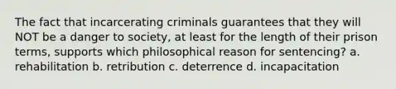 The fact that incarcerating criminals guarantees that they will NOT be a danger to society, at least for the length of their prison terms, supports which philosophical reason for sentencing? a. rehabilitation b. retribution c. deterrence d. incapacitation