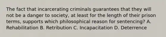 The fact that incarcerating criminals guarantees that they will not be a danger to society, at least for the length of their prison terms, supports which philosophical reason for sentencing? A. Rehabilitation B. Retribution C. Incapacitation D. Deterrence