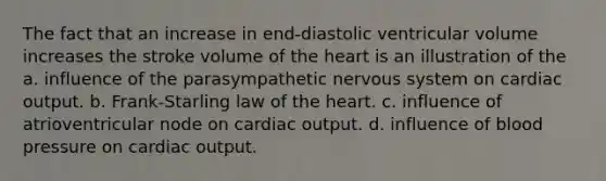 The fact that an increase in end-diastolic ventricular volume increases the stroke volume of the heart is an illustration of the a. influence of the parasympathetic nervous system on cardiac output. b. Frank-Starling law of the heart. c. influence of atrioventricular node on cardiac output. d. influence of blood pressure on cardiac output.