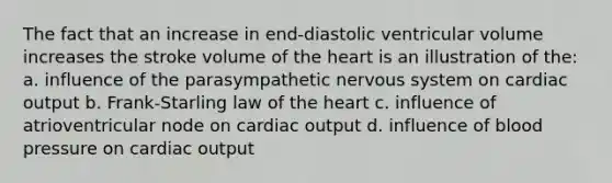 The fact that an increase in end-diastolic ventricular volume increases the stroke volume of <a href='https://www.questionai.com/knowledge/kya8ocqc6o-the-heart' class='anchor-knowledge'>the heart</a> is an illustration of the: a. influence of the parasympathetic nervous system on <a href='https://www.questionai.com/knowledge/kyxUJGvw35-cardiac-output' class='anchor-knowledge'>cardiac output</a> b. Frank-Starling law of the heart c. influence of atrioventricular node on cardiac output d. influence of <a href='https://www.questionai.com/knowledge/kD0HacyPBr-blood-pressure' class='anchor-knowledge'>blood pressure</a> on cardiac output