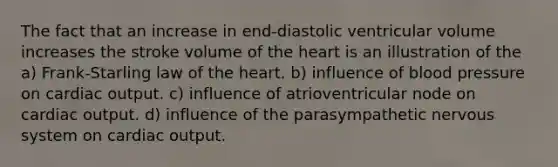 The fact that an increase in end-diastolic ventricular volume increases the stroke volume of <a href='https://www.questionai.com/knowledge/kya8ocqc6o-the-heart' class='anchor-knowledge'>the heart</a> is an illustration of the a) Frank-Starling law of the heart. b) influence of <a href='https://www.questionai.com/knowledge/kD0HacyPBr-blood-pressure' class='anchor-knowledge'>blood pressure</a> on <a href='https://www.questionai.com/knowledge/kyxUJGvw35-cardiac-output' class='anchor-knowledge'>cardiac output</a>. c) influence of atrioventricular node on cardiac output. d) influence of the parasympathetic nervous system on cardiac output.