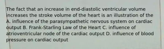 The fact that an increase in end-diastolic ventricular volume increases the stroke volume of the heart is an illustration of the A. influence of the parasympathetic nervous system on cardiac output B. Frank-Starling Law of the Heart C. influence of atrioventricular node of the cardiac output D. influence of blood pressure on cardiac output