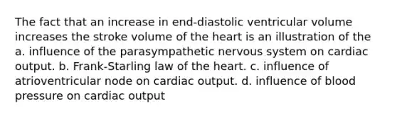 The fact that an increase in end-diastolic ventricular volume increases the stroke volume of the heart is an illustration of the a. influence of the parasympathetic nervous system on cardiac output. b. Frank-Starling law of the heart. c. influence of atrioventricular node on cardiac output. d. influence of blood pressure on cardiac output