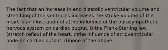 The fact that an increase in end-diastolic ventricular volume and stretching of the ventricles increases the stroke volume of <a href='https://www.questionai.com/knowledge/kya8ocqc6o-the-heart' class='anchor-knowledge'>the heart</a> is an illustration of a)the influence of the parasympathetic <a href='https://www.questionai.com/knowledge/kThdVqrsqy-nervous-system' class='anchor-knowledge'>nervous system</a> on <a href='https://www.questionai.com/knowledge/kyxUJGvw35-cardiac-output' class='anchor-knowledge'>cardiac output</a>. b)the Frank-Starling law (stretch reflex) of the heart. c)the influence of atrioventricular node on cardiac output. d)none of the above.