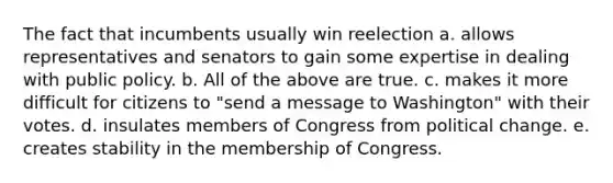 The fact that incumbents usually win reelection a. allows representatives and senators to gain some expertise in dealing with public policy. b. All of the above are true. c. makes it more difficult for citizens to "send a message to Washington" with their votes. d. insulates members of Congress from political change. e. creates stability in the membership of Congress.