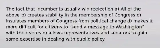 The fact that incumbents usually win reelection a) All of the above b) creates stability in the membership of Congress c) insulates members of Congress from political change d) makes it more difficult for citizens to "send a message to Washington" with their votes e) allows representatives and senators to gain some expertise in dealing with public policy