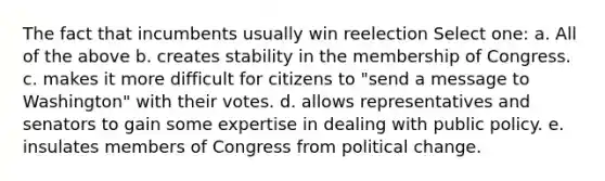 The fact that incumbents usually win reelection Select one: a. All of the above b. creates stability in the membership of Congress. c. makes it more difficult for citizens to "send a message to Washington" with their votes. d. allows representatives and senators to gain some expertise in dealing with public policy. e. insulates members of Congress from political change.