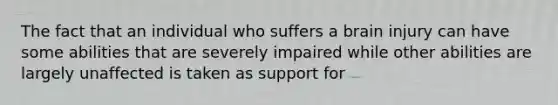 The fact that an individual who suffers a brain injury can have some abilities that are severely impaired while other abilities are largely unaffected is taken as support for