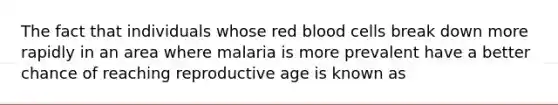 The fact that individuals whose red blood cells break down more rapidly in an area where malaria is more prevalent have a better chance of reaching reproductive age is known as